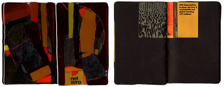 net zero
The text of net zero reads:
In the burning of fossil fuels, Carbon dioxide (CO2), a greenhouse gas, is the major cause of global warming, trapping heat in the atmosphere.
 
The warming will only stop when the greenhouse gases going into the atmosphere are balanced by removal out of the atmosphere – net zero. 
 
To reach net zero by 2050, The International Energy Agency proposes to limit the increase in warming to 1.5 °C (2.7 °F) by focusing on renewable energy sources like solar and wind. 
 
The U.S., the world’s largest producer of oil and gas and the second largest producer of greenhouse gasses, is promoting the further development of oil, natural gas and coal, revoking climate -related policies and withdrawing from the Paris Agreement to reduce greenhouse gas emissions. 

net zero is 8” x 5”, pamphlet bound with 20 collaged pages. The front and back covers are fused glass.