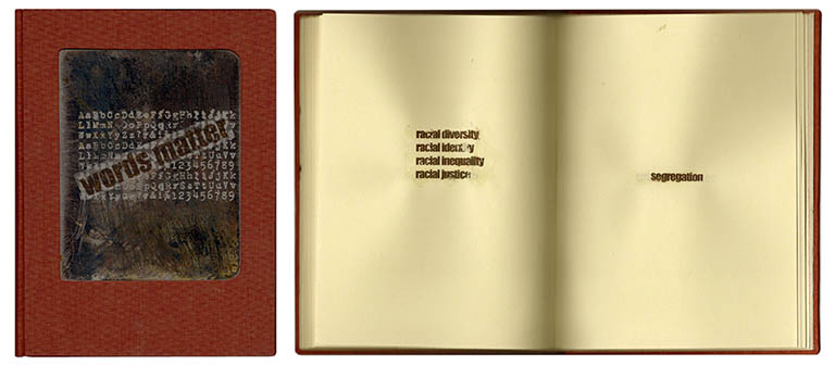 words matter 
Tipped into the rear of the book with a list of the words, the text of “words matter” reads:
“Diversity, equity and inclusion” efforts in the Federal Government are seen to be at odds with “merit” and result in the “discriminatory elevation of unqualified, undeserving people”. All policies, activities, programs, preferences, and mandates referring to DEI, are being ended and governmental agencies are being purged of “woke” initiatives.  
 
Hundreds of words and phrases have been identified by the government to flag, limit or avoid in proposals, documents, publications, websites and other materials. And, to ensure alignment with government protocols, laws and regulations, companies are implementing similar policies. 
 
Although there are governmental variations, 197 excluded words are presented, degraded. 
 
Words matter. 

words matter is 7.5” x 5.5”, sewn binding, 141 pages with 197 transferred words. The font used is impact. The cover is cloth over board with an embossed metal title plate.